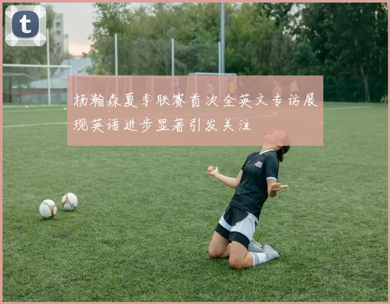 杨瀚森夏季联赛首次全英文专访展现英语进步显著引发关注