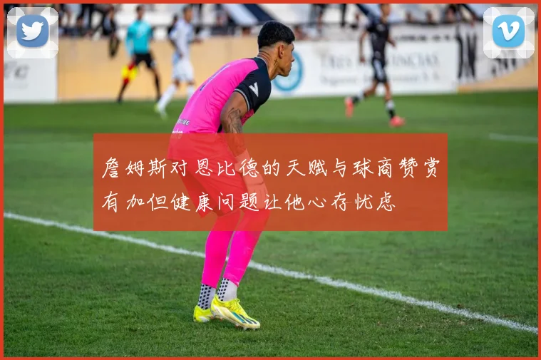 詹姆斯对恩比德的天赋与球商赞赏有加但健康问题让他心存忧虑