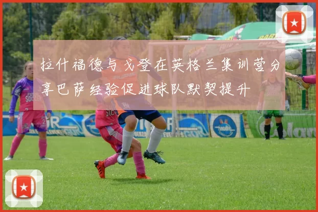 拉什福德与戈登在英格兰集训营分享巴萨经验促进球队默契提升