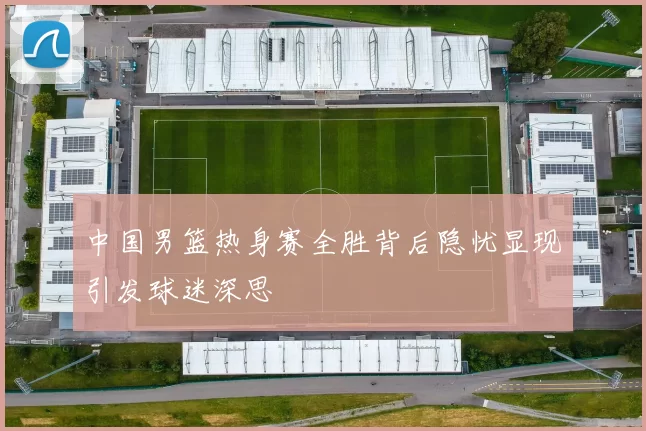 中国男篮热身赛全胜背后隐忧显现引发球迷深思