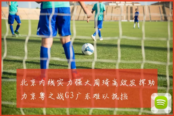 北京内线实力强大周琦高效发挥助力京粤之战G3广东难以抵挡