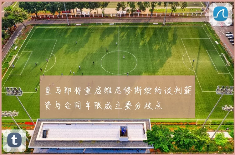 皇马即将重启维尼修斯续约谈判薪资与合同年限成主要分歧点