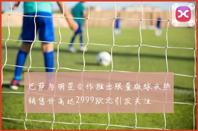 巴萨与明星合作推出限量版球衣热销售价高达2999欧元引发关注