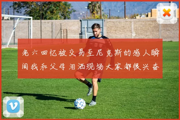 老六回忆被交易至尼克斯的感人瞬间我和父母泪洒现场大家都很兴奋