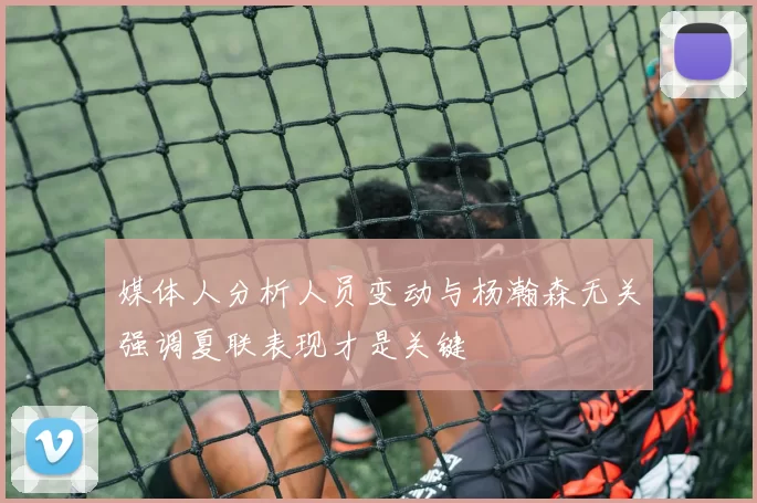 媒体人分析人员变动与杨瀚森无关强调夏联表现才是关键