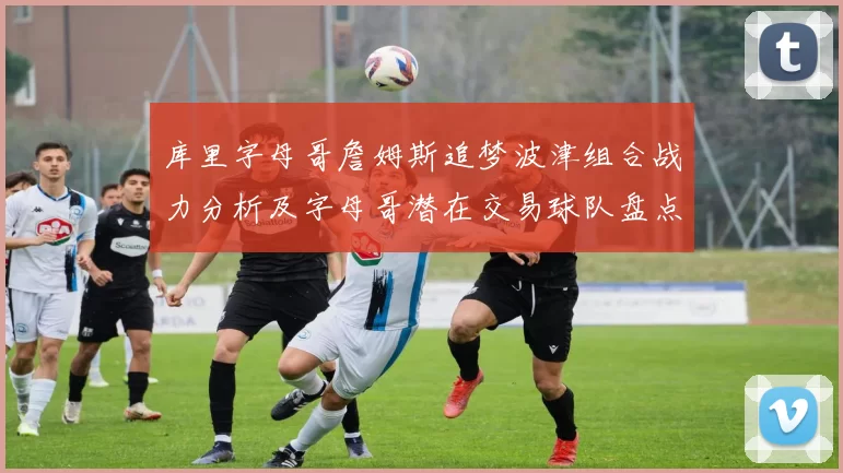 库里字母哥詹姆斯追梦波津组合战力分析及字母哥潜在交易球队盘点