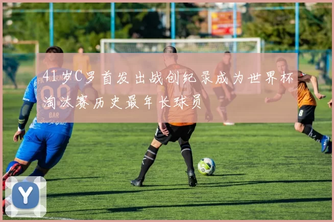 41岁C罗首发出战创纪录成为世界杯淘汰赛历史最年长球员