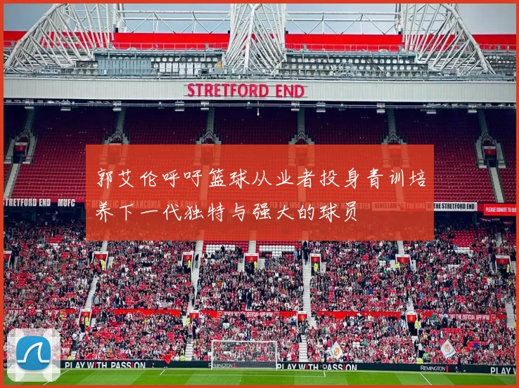 郭艾伦呼吁篮球从业者投身青训培养下一代独特与强大的球员