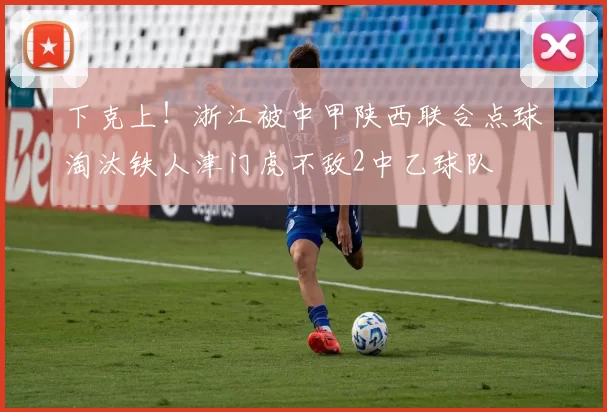 下克上！浙江被中甲陕西联合点球淘汰铁人津门虎不敌2中乙球队