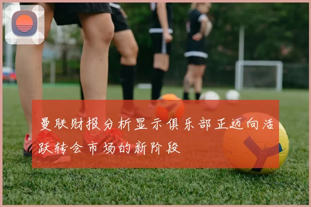 曼联财报分析显示俱乐部正迈向活跃转会市场的新阶段