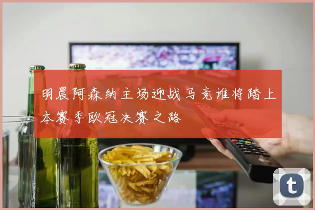 明晨阿森纳主场迎战马竞谁将踏上本赛季欧冠决赛之路