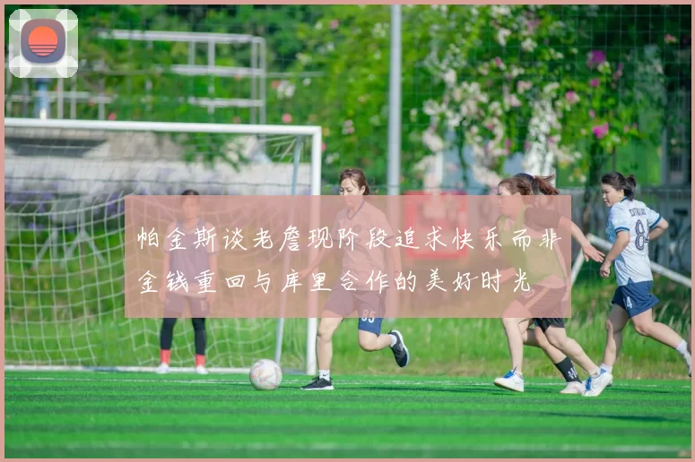帕金斯谈老詹现阶段追求快乐而非金钱重回与库里合作的美好时光