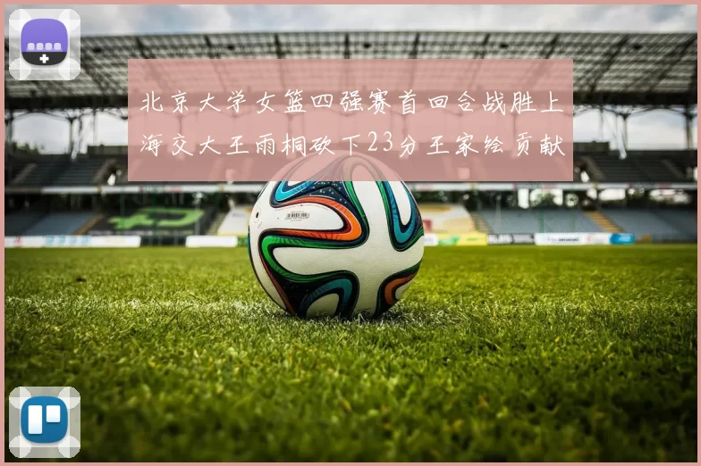 北京大学女篮四强赛首回合战胜上海交大王雨桐砍下23分王家绘贡献21分14篮板