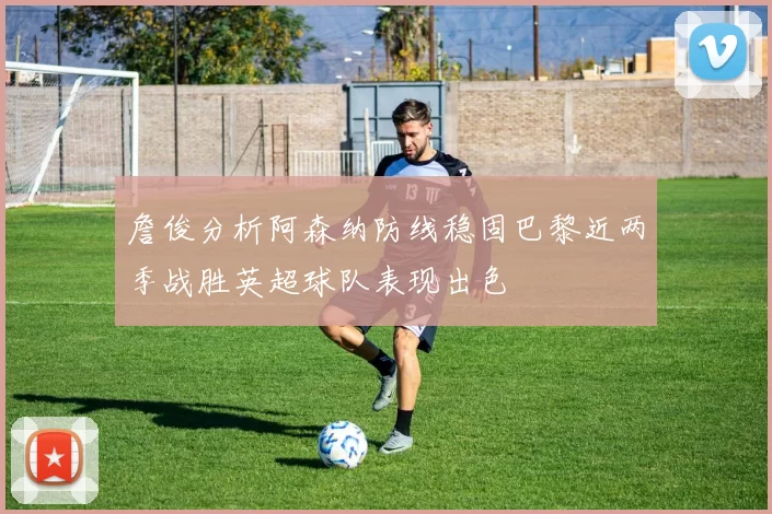 詹俊分析阿森纳防线稳固巴黎近两季战胜英超球队表现出色
