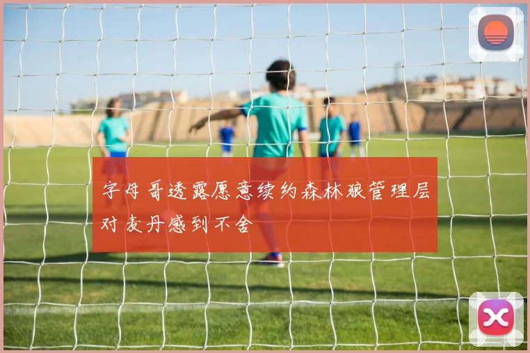字母哥透露愿意续约森林狼管理层对麦丹感到不舍