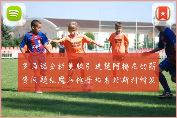 罗马诺分析曼联引进楚阿梅尼的薪资问题红魔和枪手均看好斯科特发展潜力