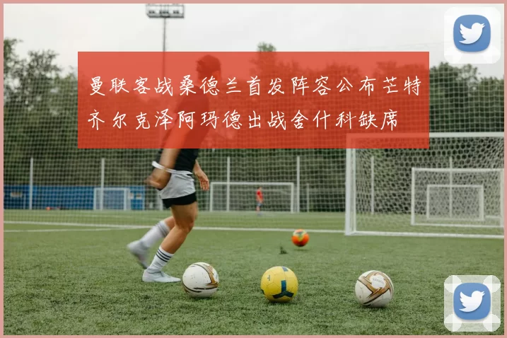 曼联客战桑德兰首发阵容公布芒特齐尔克泽阿玛德出战舍什科缺席