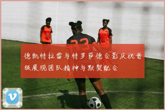 德凯特拉雷与特罗萨德合影庆祝晋级展现团队精神与默契配合