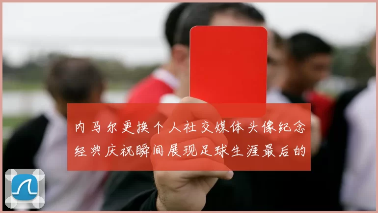 内马尔更换个人社交媒体头像纪念经典庆祝瞬间展现足球生涯最后的辉煌时刻