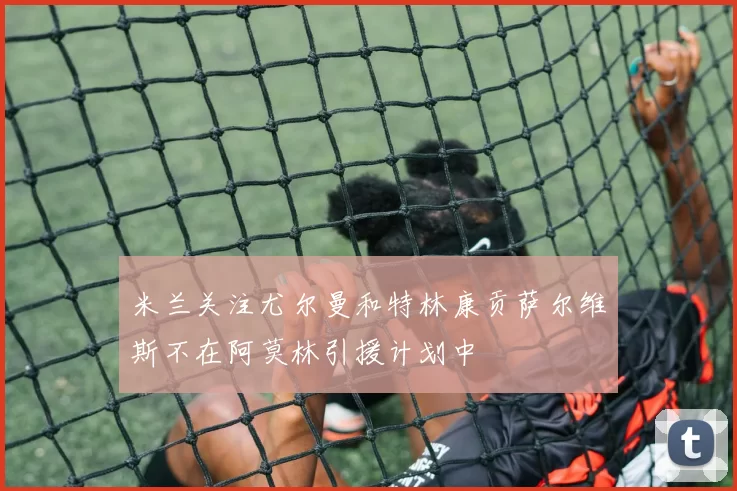 米兰关注尤尔曼和特林康贡萨尔维斯不在阿莫林引援计划中