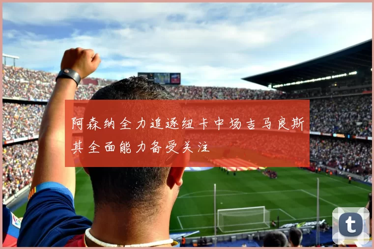 阿森纳全力追逐纽卡中场吉马良斯其全面能力备受关注