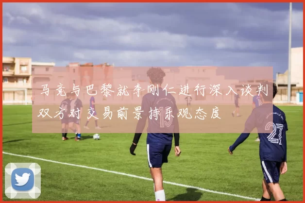 马竞与巴黎就李刚仁进行深入谈判双方对交易前景持乐观态度