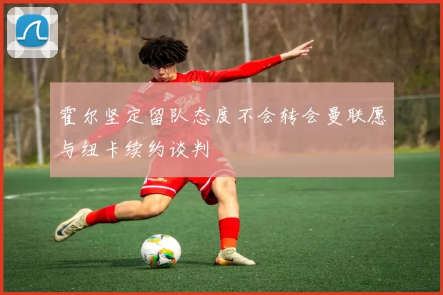 霍尔坚定留队态度不会转会曼联愿与纽卡续约谈判
