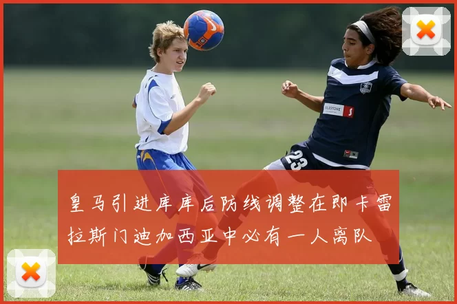 皇马引进库库后防线调整在即卡雷拉斯门迪加西亚中必有一人离队