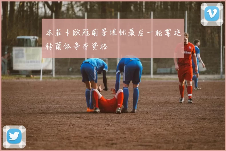 本菲卡欧冠前景堪忧最后一轮需逆转葡体争夺资格