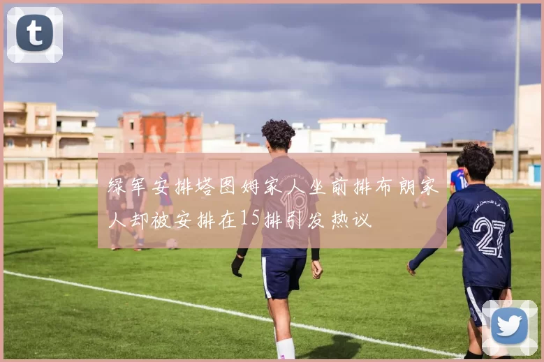 绿军安排塔图姆家人坐前排布朗家人却被安排在15排引发热议