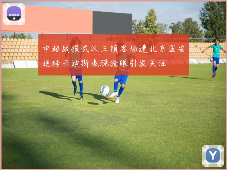 中超战报武汉三镇客场遭北京国安逆转卡迪斯表现抢眼引发关注