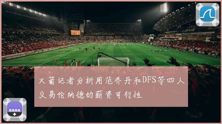 火箭记者分析用范乔丹和DFS等四人交易伦纳德的薪资可行性