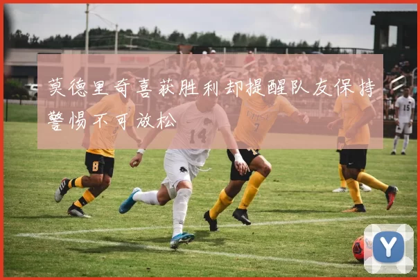 莫德里奇喜获胜利却提醒队友保持警惕不可放松